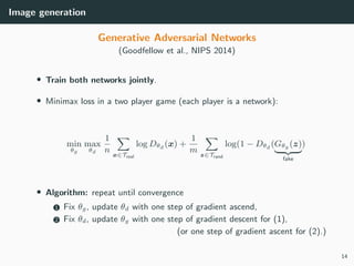 Image generation
Generative Adversarial Networks
(Goodfellow et al., NIPS 2014)
• Train both networks jointly.
• Minimax loss in a two player game (each player is a network):
min
θg
max
θd
1
n x∈Treal
log Dθd (x) +
1
m z∈Trand
log(1 − Dθd (Gθg (z)
fake
)
• Algorithm: repeat until convergence
1 Fix θg, update θd with one step of gradient ascend,
2 Fix θd, update θg with one step of gradient descent for (1),
(or one step of gradient ascent for (2).)
14
 