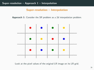 Super-resolution – Approach 1 – Interpolation
Super-resolution – Interpolation
Approach 1: Consider the SR problem as a 2d interpolation problem.
Look at the pixel values of the original LR image on its LR grid.
26
 