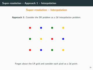 Super-resolution – Approach 1 – Interpolation
Super-resolution – Interpolation
Approach 1: Consider the SR problem as a 2d interpolation problem.
Forget about the LR grid and consider each pixel as a 2d point.
26
 