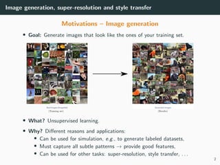 Image generation, super-resolution and style transfer
Motivations – Image generation
• Goal: Generate images that look like the ones of your training set.
• What? Unsupervised learning.
• Why? Diﬀerent reasons and applications:
• Can be used for simulation, e.g., to generate labeled datasets,
• Must capture all subtle patterns → provide good features,
• Can be used for other tasks: super-resolution, style transfer, . . .
2
 