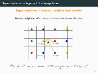 Super-resolution – Approach 1 – Interpolation
Super-resolution – Nearest neighbor interpolation
Nearest neighbor: aﬀect the pixel value of the closest LR point.
ISR
(x, y) = ILR
(xk , yl ) where (k , l ) = argmin
(k,l)
(xk − x)2
+ (yl − y)2
27
 