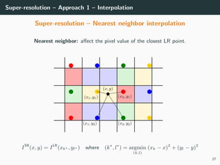 Super-resolution – Approach 1 – Interpolation
Super-resolution – Nearest neighbor interpolation
Nearest neighbor: aﬀect the pixel value of the closest LR point.
ISR
(x, y) = ILR
(xk , yl ) where (k , l ) = argmin
(k,l)
(xk − x)2
+ (yl − y)2
27
 