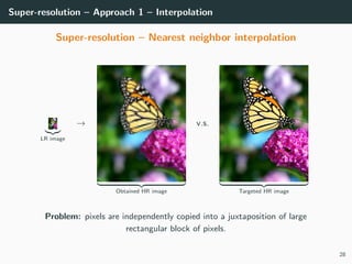 Super-resolution – Approach 1 – Interpolation
Super-resolution – Nearest neighbor interpolation
LR image
→
Obtained HR image
v.s.
Targeted HR image
Problem: pixels are independently copied into a juxtaposition of large
rectangular block of pixels.
28
 