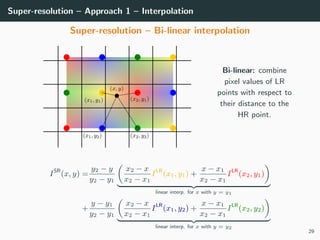 Super-resolution – Approach 1 – Interpolation
Super-resolution – Bi-linear interpolation
Bi-linear: combine
pixel values of LR
points with respect to
their distance to the
HR point.
ISR
(x, y) =
y2 − y
y2 − y1
x2 − x
x2 − x1
ILR
(x1, y1) +
x − x1
x2 − x1
ILR
(x2, y1)
linear interp. for x with y = y1
+
y − y1
y2 − y1
x2 − x
x2 − x1
ILR
(x1, y2) +
x − x1
x2 − x1
ILR
(x2, y2)
linear interp. for x with y = y2
29
 