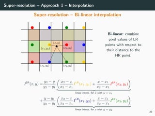 Super-resolution – Approach 1 – Interpolation
Super-resolution – Bi-linear interpolation
Bi-linear: combine
pixel values of LR
points with respect to
their distance to the
HR point.
ISR
(x, y) =
y2 − y
y2 − y1
x2 − x
x2 − x1
ILR
(x1, y1) +
x − x1
x2 − x1
ILR
(x2, y1)
linear interp. for x with y = y1
+
y − y1
y2 − y1
x2 − x
x2 − x1
ILR
(x1, y2) +
x − x1
x2 − x1
ILR
(x2, y2)
linear interp. for x with y = y2
29
 