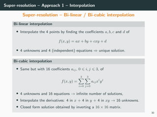 Super-resolution – Approach 1 – Interpolation
Super-resolution – Bi-linear / Bi-cubic interpolation
Bi-linear interpolation
• Interpolate the 4 points by ﬁnding the coeﬃcients a, b, c and d of
f(x, y) = ax + by + cxy + d
• 4 unknowns and 4 (independent) equations ⇒ unique solution.
Bi-cubic interpolation
• Same but with 16 coeﬃcients aij, 0 i, j 3, of
f(x, y) =
3
i=0
3
j=0
aijxi
yj
• 4 unknowns and 16 equations → inﬁnite number of solutions,
• Interpolate the derivatives: 4 in x + 4 in y + 4 in xy → 16 unknowns.
• Closed form solution obtained by inverting a 16 × 16 matrix.
30
 