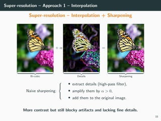 Super-resolution – Approach 1 – Interpolation
Super-resolution – Interpolation + Sharpening
Bi-cubic
+ α
Details
=
Sharpening
Naive sharpening:



• extract details (high-pass ﬁlter),
• amplify them by α > 0,
• add them to the original image.
More contrast but still blocky artifacts and lacking ﬁne details.
33
 