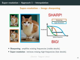 Super-resolution – Approach 1 – Interpolation
Super-resolution – Image sharpening
• Sharpening: ampliﬁes existing frequencies (visible details).
• Super-resolution: retrieves missing high-frequencies (lost details).
(Source: Taegyun Jeon)
34
 