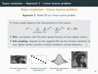 Super-resolution – Approach 2 – Linear inverse problem
Super-resolution – Linear inverse problem
Approach 2: Model SR as a linear inverse problem
• Linear model based on the characteristics of the camera
xLR
= S
sub-sampling
B
blur
xHR
= H
both
xHR
, H = SB
• Blur: convolution with the point spread function of your digital camera,
• Sub-sampling: depends on the targeted HR and the intrinsic resolution of
your digital camera (number of photo receptors, cutting frequency, . . . )
xLR
=
Subsampling S
×
Blur B xHR
35
 