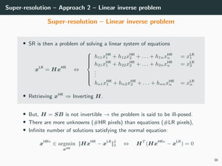 Super-resolution – Approach 2 – Linear inverse problem
Super-resolution – Linear inverse problem
• SR is then a problem of solving a linear system of equations
xLR
= HxHR
⇔



h11xHR
1 + h12xHR
2 + . . . + h1nxHR
n = xLR
1
h21xHR
1 + h22xHR
2 + . . . + h2nxHR
n = xLR
2
...
hn1xHR
1 + hn2xHR
2 + . . . + hnnxHR
n = xLR
n
• Retrieving xHR
⇒ Inverting H.
• But, H = SB is not invertible → the problem is said to be ill-posed.
• There are more unknowns (#HR pixels) than equations (#LR pixels),
• Inﬁnite number of solutions satisfying the normal equation:
xHR∗
∈ argmin
xHR
||HxHR
− xLR
||2
2 ⇔ HT
(HxHR∗
− xLR
) = 0
36
 