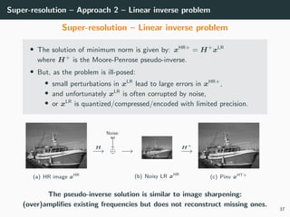 Super-resolution – Approach 2 – Linear inverse problem
Super-resolution – Linear inverse problem
• The solution of minimum norm is given by: xHR+
= H+
xLR
where H+
is the Moore-Penrose pseudo-inverse.
• But, as the problem is ill-posed:
• small perturbations in xLR
lead to large errors in xHR+
,
• and unfortunately xLR
is often corrupted by noise,
• or xLR
is quantized/compressed/encoded with limited precision.
(a) HR image xHR
H
−→
Noise:
w
⊕ −→
(b) Noisy LR xHR
H+
−→
(c) Pinv xHT+
The pseudo-inverse solution is similar to image sharpening:
(over)ampliﬁes existing frequencies but does not reconstruct missing ones.
37
 