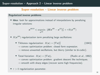 Super-resolution – Approach 2 – Linear inverse problem
Super-resolution – Linear inverse problem
Regularized inverse problems
• Idea: look for approximations instead of interpolations by penalizing
irregular solutions:
xHR-R
∈ argmin
xHR
||HxHR
− xLR
||2
2 + τR(xHR
)
• R(xHR
) regularization term penalizing large oscillations:
• Tikhonov regularization: R(x) = || x||2
2 (1943)
→ convex optimization problem: closed form expression.
→ remove unwanted oscillations, but blurry (similar to bi-cubic).
• Total-Variation: R(x) = || x||1 (Rudin et al., 1992)
→ convex optimization problem: gradient descent like techniques.
→ smooth with sharp edges (recover some high frequencies).
• τ > 0 regularization parameter.
38
 