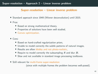Super-resolution – Approach 2 – Linear inverse problem
Super-resolution – Linear inverse problem
• Standard approach since 1949 (Wiener deconvolution) until 2015.
• Pros:
• Based on strong mathematical theory,
• Properties of solutions have been well studied,
• Convex optimization.
• Cons:
• Based on hand-crafted regularization priors,
• Unable to model correctly the subtle patterns of natural images,
• Results are often blobby and not photo-realistic,
• Require to model correctly the subsampling S and blur B,
• Slow and not available in standard image processing toolboxes.
• Still relevant for multi-frame super-resolution
(since with multiple frames the problem becomes well-posed).
40
 