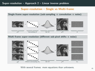 Super-resolution – Approach 2 – Linear inverse problem
Super-resolution – Single vs Multi-frame
Single-frame super-resolution (sub-sampling + convolution + noise)
xLR
=
Sub-sampling S
×
Blur B xHR
+
w
Multi-frame super-resolution (diﬀerent sub-pixel shifts + noise)
xLR
k
=
Diﬀerent sub-samplings Sk
×
Blur B xHR
+
wk
With several frames: more equations than unknowns. 41
 