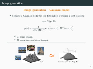 Image generation
Image generation – Gaussian model
• Consider a Gaussian model for the distribution of images x with n pixels:
x ∼ N(µ, Σ)
p(x) =
1
√
2π
n
|Σ|1/2
exp (x − µ)T
Σ−1
(x − µ)
• µ: mean image,
• Σ: covariance matrix of images.
4
 