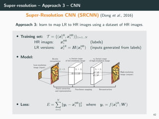 Super-resolution – Approach 3 – CNN
Super-Resolution CNN (SRCNN) (Dong et al., 2016)
Approach 3: learn to map LR to HR images using a dataset of HR images.
• Training set: T = {(xLR
i , xHR
i )}1=1..N
HR images: xHR
i (labels)
LR versions: xLR
i = H(xHR
i ) (inputs generated from labels)
• Model:
• Loss: E =
N
i=1
||yi − xHR
i ||2
2 where yi = f(xLR
i ; W )
42
 