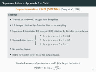Super-resolution – Approach 3 – CNN
Super-Resolution CNN (SRCNN) (Dong et al., 2016)
Settings
• Trained on ≈400,000 images from ImageNet.
• LR images obtained by Gaussian blur + subsampling.
• Inputs are Interpolated LR images (ILR) obtained by bi-cubic interpolation.
• 3 convolution layers:



• f1 × f1 × n1 = 9 × 9 × 64
• f2 × f2 × n2 = 1 × 1 × 32
• f3 × f3 × n3 = 5 × 5 × 1
• No pooling layers.
• ReLU for hidden layer, linear for output layers.
Standard measure of performance in dB (the larger the better):
PSNR = 10 log10
2552
||y−xHR||2
43
 