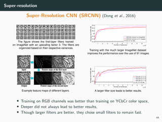 Super-resolution
Super-Resolution CNN (SRCNN) (Dong et al., 2016)
• Training on RGB channels was better than training on YCbCr color space,
• Deeper did not always lead to better results,
• Though larger ﬁlters are better, they chose small ﬁlters to remain fast.
44
 