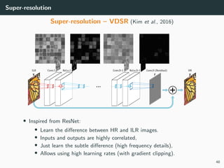Super-resolution
Super-resolution – VDSR (Kim et al., 2016)
• Inspired from ResNet:
• Learn the diﬀerence between HR and ILR images.
• Inputs and outputs are highly correlated,
• Just learn the subtle diﬀerence (high frequency details),
• Allows using high learning rates (with gradient clipping).
48
 