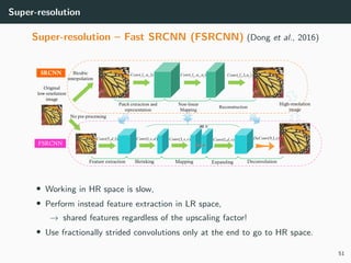 Super-resolution
Super-resolution – Fast SRCNN (FSRCNN) (Dong et al., 2016)
• Working in HR space is slow,
• Perform instead feature extraction in LR space,
→ shared features regardless of the upscaling factor!
• Use fractionally strided convolutions only at the end to go to HR space.
51
 