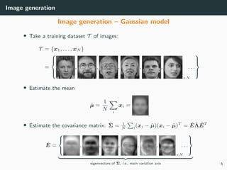 Image generation
Image generation – Gaussian model
• Take a training dataset T of images:
T = {x1, . . . , xN }
=



, , , , ,
×N
, . . .



• Estimate the mean
ˆµ =
1
N i
xi =
• Estimate the covariance matrix: ˆΣ = 1
N i(xi − ˆµ)(xi − ˆµ)T
= ˆE ˆΛ ˆET
ˆE =



, , , , ,
×N
, . . .



eigenvectors of ˆΣ, i.e., main variation axis 5
 