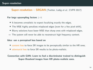Super-resolution
Super-resolution – SRGAN (Twitter, Ledig et al., CVPR 2017)
For large upsampling factors 4:
• It becomes unrealistic to expect localizing exactly the edges,
• The MSE highly penalizes misplaced edges (even for a few pixel shift),
• Blurry solutions have lower MSE than sharp ones with misplaced edges,
⇒ The system will never be able to reconstruct high frequency content.
Idea: use a perceptual loss based on
• content loss to force SR images to be perceptually similar to the HR ones,
• adversarial loss to force SR results to be photo-realistic.
Connection with GAN: Learn to fool a discriminator trained to distinguish
Super-Resolved images from HR photo-realistic ones.
54
 