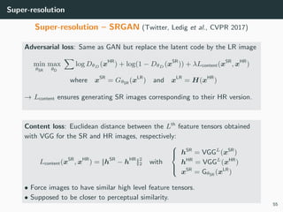 Super-resolution
Super-resolution – SRGAN (Twitter, Ledig et al., CVPR 2017)
Adversarial loss: Same as GAN but replace the latent code by the LR image
min
θSR
max
θD
log DθD (xHR
) + log(1 − DθD (xSR
)) + λLcontent(xSR
, xHR
)
where xSR
= GθSR (xLR
) and xLR
= H(xHR
)
→ Lcontent ensures generating SR images corresponding to their HR version.
Content loss: Euclidean distance between the Lth
feature tensors obtained
with VGG for the SR and HR images, respectively:
Lcontent(xSR
, xHR
) = ||hSR
− hHR
||2
2 with



hSR
= VGGL
(xSR
)
hHR
= VGGL
(xHR
)
xSR
= GθSR (xLR
)
• Force images to have similar high level feature tensors.
• Supposed to be closer to perceptual similarity.
55
 