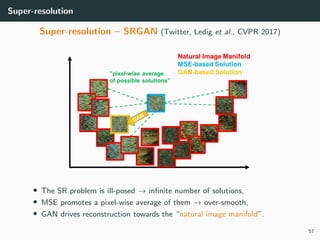 Super-resolution
Super-resolution – SRGAN (Twitter, Ledig et al., CVPR 2017)
• The SR problem is ill-posed → inﬁnite number of solutions,
• MSE promotes a pixel-wise average of them → over-smooth,
• GAN drives reconstruction towards the “natural image manifold”.
57
 