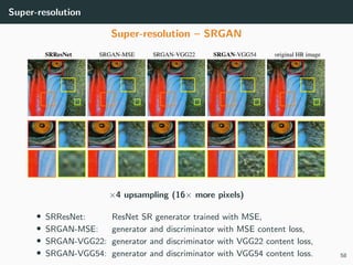 Super-resolution
Super-resolution – SRGAN
×4 upsampling (16× more pixels)
• SRResNet: ResNet SR generator trained with MSE,
• SRGAN-MSE: generator and discriminator with MSE content loss,
• SRGAN-VGG22: generator and discriminator with VGG22 content loss,
• SRGAN-VGG54: generator and discriminator with VGG54 content loss. 58
 