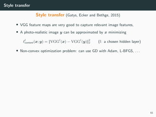 Style transfer
Style transfer (Gatys, Ecker and Bethge, 2015)
• VGG feature maps are very good to capture relevant image features,
• A photo-realistic image y can be approximated by x minimizing
l
content(x; y) = ||VGGl
(x) − VGGl
(y)||2
2 (l: a chosen hidden layer)
• Non-convex optimization problem: can use GD with Adam, L-BFGS, . . .
61
 