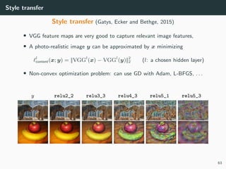 Style transfer
Style transfer (Gatys, Ecker and Bethge, 2015)
• VGG feature maps are very good to capture relevant image features,
• A photo-realistic image y can be approximated by x minimizing
l
content(x; y) = ||VGGl
(x) − VGGl
(y)||2
2 (l: a chosen hidden layer)
• Non-convex optimization problem: can use GD with Adam, L-BFGS, . . .
63
 