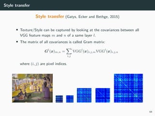 Style transfer
Style transfer (Gatys, Ecker and Bethge, 2015)
• Texture/Style can be captured by looking at the covariances between all
VGG feature maps m and n of a same layer l.
• The matrix of all covariances is called Gram matrix:
Gl
(x)m,n =
i,j
VGGl
(x)i,j,mVGGl
(x)i,j,n
where (i, j) are pixel indices.
64
 