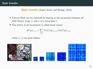 Style transfer
Style transfer (Gatys, Ecker and Bethge, 2015)
• Texture/Style can be captured by looking at the covariances between all
VGG feature maps m and n of a same layer l.
• The matrix of all covariances is called Gram matrix:
Gl
(x)m,n =
i,j
VGGl
(x)i,j,mVGGl
(x)i,j,n
where (i, j) are pixel indices.
64
 