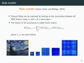 Style transfer
Style transfer (Gatys, Ecker and Bethge, 2015)
• Texture/Style can be captured by looking at the covariances between all
VGG feature maps m and n of a same layer l.
• The matrix of all covariances is called Gram matrix:
Gl
(x)m,n =
i,j
VGGl
(x)i,j,mVGGl
(x)i,j,n
where (i, j) are pixel indices.
64
 