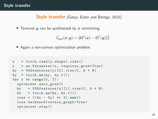 Style transfer
Style transfer (Gatys, Ecker and Bethge, 2015)
• Textures y can be synthesized by x minimizing
l
style(x; y) = ||Gl
(x) − Gl
(y)||2
F
• Again a non-convex optimization problem.
x = torch.rand(y.shape).cuda ()
x = nn.Parameter(x, requires_grad =True)
hy = VGGfeatures (y)[l]. view(C, W * H)
Gy = torch.mm(hy , hy.t())
f o r t i n range (0, T):
optimizer.zero_grad ()
hx = VGGfeatures(x)[l]. view(C, W * H)
Gx = torch.mm(hx , hx.t())
loss = ((Gx - Gy) ** 2).sum()
loss.backward( retain_graph =True)
optimizer.step ()
66
 