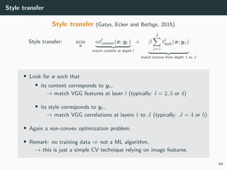 Style transfer
Style transfer (Gatys, Ecker and Bethge, 2015)
Style transfer: min
x
α l
content(x; yc)
match content at depth l
+ β
J
j=1
j
style(x; ys)
match texture from depth 1 to J
• Look for x such that
• its content corresponds to yc,
→ match VGG features at layer l (typically: l = 2, 3 or 4)
• its style corresponds to ys,
→ match VGG correlations at layers 1 to J (typically: J = 4 or 5)
• Again a non-convex optimization problem.
• Remark: no training data ⇒ not a ML algorithm,
→ this is just a simple CV technique relying on image features.
69
 