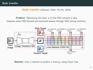 Style transfer
Style transfer (Johnson, Alahi, Fei-Fei, 2016)
Problem: Optimizing the input x of the VGG network is slow
(requires about 500 forward and backward passes through VGG during runtime).
Solution: train a network to predict x from yc using Gatys’ loss.
73
 