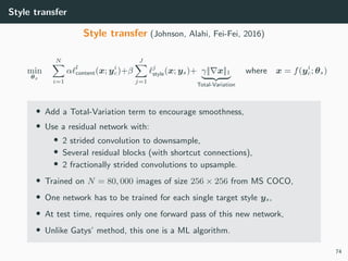 Style transfer
Style transfer (Johnson, Alahi, Fei-Fei, 2016)
min
θs
N
i=1
α l
content(x; yi
c)+β
J
j=1
j
style(x; ys)+ γ|| x||1
Total-Variation
where x = f(yi
c; θs)
• Add a Total-Variation term to encourage smoothness,
• Use a residual network with:
• 2 strided convolution to downsample,
• Several residual blocks (with shortcut connections),
• 2 fractionally strided convolutions to upsample.
• Trained on N = 80, 000 images of size 256 × 256 from MS COCO,
• One network has to be trained for each single target style ys,
• At test time, requires only one forward pass of this new network,
• Unlike Gatys’ method, this one is a ML algorithm.
74
 