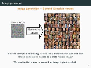 Image generation
Image generation – Beyond Gaussian models
But the concept is interesting: can we ﬁnd a transformation such that each
random code can be mapped to a photo-realistic image?
We need to ﬁnd a way to assess if an image is photo-realistic.
8
 