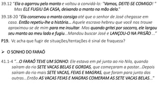 39.12 “Ela o agarrou pelo manto e voltou a convidá-lo: "Vamos, DEITE-SE COMIGO! "
Mas ELE FUGIU DA CASA, deixando o manto na mão dela.”
39.18-20 “Ela conservou o manto consigo até que o senhor de José chegasse em
casa. Então repetiu-lhe a história... Aquele escravo hebreu que você nos trouxe
aproximou-se de mim para me insultar. Mas quando gritei por socorro, ele largou
seu manto ao meu lado e fugiu...Mandou buscar José e LANÇOU-O NA PRISÃO ...”
P19. Vc acha que fugir de situações/tentações é sinal de fraqueza?
 O SONHO DO FARAÓ
41.1-4 “...O FARAÓ TEVE UM SONHO: Ele estava em pé junto ao rio Nilo, quando
saíram do rio SETE VACAS BELAS E GORDAS, que começaram a pastar...Depois
saíram do rio mais SETE VACAS, FEIAS E MAGRAS, que foram para junto das
outras...Então AS VACAS FEIAS E MAGRAS COMERAM AS SETE VACAS BELAS...”
 
