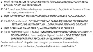  VOCÊ CRERIA NUMA PREVISÃO METEREOLÓGICA PARA DAQUI A 7 ANOS FEITA
POR UM “JOSÉ”, UM PRESIDIÁRIO?
41.14 “...José, que foi trazido depressa do calabouço. Depois de se barbear e trocar
de roupa, apresentou-se...”
 JOSÉ INTERPRETA O SONHO COMO UMA PROFECIA DIVINA DADA AO FARAÓ
41.25-30 “disse-lhe José...DEUS MOSTROU AO FARAÓ AQUILO QUE ELE VAI FAZER.
SETE ANOS DE MUITA FARTURA ...DEPOIS VIRÃO SETE ANOS DE FOME.”
 JOSÉ DETALHA O PLANO PARA QUANDO A PROFECIA SE CUMPRIR
41.33,34 “PROCURE agora o FARAÓ UM HOMEM CRITERIOSO E SÁBIO E COLOQUE-O
NO COMANDO da terra do Egito. O faraó também DEVE ESTABELECER
SUPERVISORES PARA RECOLHER UM QUINTO DA COLHEITA...”
Conhecendo o Faraó ninguém tem coragem para se opor à sua vaidade:
41.37 “O plano pareceu bom ao faraó e a todos os seus conselheiros.”
 