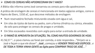  COMO OS CEREAIS NÃO APODRECERAM EM 7 ANOS?
A Bíblia não informa como José conservou os cereais para não apodrecerem.
A prática de ensilagem de cereais é mencionada em textos egípcios antigos, como o
Papiro de Ebers, 1550 aC, que descreve métodos de ensilagem:
 Num reservatório fechado misturando cevada com água e sal,
 Em silos de tijolos de barro ou pedra, com a forma cilíndrica ou cónica, elevados
do solo para proteger os cereais de pragas e umidade,
 Em Silos escavados revestidos com argila para evitar a entrada de umidade.
 O FARAÓ SE APROVEITA DA SITUAÇÃO, TAL COMO MUITOS GOVERNOS DE HOJE:
41.56,57 “...o povo clamou ao faraó por comida, e este respondeu..."Dirijam-se a
José e façam o que ele disser"...José...começou a VENDER TRIGO AOS EGÍPCIOS...e
DE TODA A TERRA VINHA GENTE ao Egito para COMPRAR TRIGO DE JOSÉ,...”
 