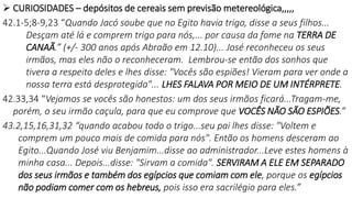  CURIOSIDADES – depósitos de cereais sem previsão metereológica,,,,,
42.1-5;8-9,23 “Quando Jacó soube que no Egito havia trigo, disse a seus filhos...
Desçam até lá e comprem trigo para nós,... por causa da fome na TERRA DE
CANAÃ.” (+/- 300 anos após Abraão em 12.10)... José reconheceu os seus
irmãos, mas eles não o reconheceram. Lembrou-se então dos sonhos que
tivera a respeito deles e lhes disse: "Vocês são espiões! Vieram para ver onde a
nossa terra está desprotegida"... LHES FALAVA POR MEIO DE UM INTÉRPRETE.
42.33,34 “Vejamos se vocês são honestos: um dos seus irmãos ficará...Tragam-me,
porém, o seu irmão caçula, para que eu comprove que VOCÊS NÃO SÃO ESPIÕES.”
43.2,15,16,31,32 “quando acabou todo o trigo...seu pai lhes disse: "Voltem e
comprem um pouco mais de comida para nós". Então os homens desceram ao
Egito...Quando José viu Benjamim...disse ao administrador...Leve estes homens à
minha casa... Depois...disse: "Sirvam a comida". SERVIRAM A ELE EM SEPARADO
dos seus irmãos e também dos egípcios que comiam com ele, porque os egípcios
não podiam comer com os hebreus, pois isso era sacrilégio para eles.”
 