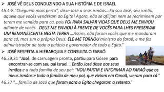  JOSÉ VÊ DEUS CONDUZINDO A SUA HISTÓRIA E DE ISRAEL
45.4-8 "Cheguem mais perto", disse José a seus irmãos...Eu sou José, seu irmão,
aquele que vocês venderam ao Egito! Agora, não se aflijam nem se recriminem por
terem me vendido para cá, pois FOI PARA SALVAR VIDAS QUE DEUS ME ENVIOU
adiante de vocês...DEUS ME ENVIOU À FRENTE DE VOCÊS PARA LHES PRESERVAR
UM REMANESCENTE NESTA TERRA ...Assim, não foram vocês que me mandaram
para cá, mas sim o próprio Deus. ELE ME TORNOU ministro do faraó, e me fez
administrador de todo o palácio e governador de todo o Egito.”
 JOSÉ RESPEITA A HIERARQUIA E CONSULTA O FARAÓ
46.29,31 “José, de carruagem pronta, partiu para Gósen para
encontrar-se com seu pai Israel... Então José disse aos seus
irmãos e a toda família de seu pai: "VOU PARTIR E INFORMAR AO FARAÓ que os
meus irmãos e toda a família de meu pai, que viviam em Canaã, vieram para cá.”
46.27 “...família de Jacó que foram para o Egito chegaram a setenta.”
 