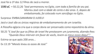 José foi o 1º dos 12 filhos de Jacó a morrer.
1590 aC – 50.22,26 “José permaneceu no Egito, com toda a família de seu pai.
Morreu José com a idade de cento e dez anos. E, depois de
embalsamado, foi colocado num sarcófago no Egito.
Surpresa: EMBALSAMARAM O JUDEU!
Jacó e José são os únicos registros de embalsamamento de um israelita.
A filosofia egípcia cria que o corpo devia ser preservado como repositório da alma.
50.25 “E José fez que os filhos de Israel lhe prestassem um juramento, dizendo-lhes:
"Quando Deus intervier em favor de vocês, levem os meus ossos daqui".”
Estima-se que após 200 anos...
Ex 13.19 “Moisés levou os ossos de José.”
19
 