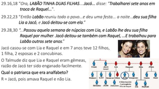 29.16,18 “Ora, LABÃO TINHA DUAS FILHAS....Jacó... disse: "Trabalharei sete anos em
troca de Raquel...".
29.22,23 “Então Labão reuniu todo o povo...e deu uma festa... a noite...deu sua filha
Lia a Jacó, e Jacó deitou-se com ela.”
29.28,30 “...Passou aquela semana de núpcias com Lia, e Labão lhe deu sua filha
Raquel por mulher. Jacó deitou-se também com Raquel, ...E trabalhou para
Labão outros sete anos.”
Jacó casou-se com Lia e Raquel e em 7 anos teve 12 filhos,
1 filha, 2 esposas e 2 concubinas.
O Talmude diz que Lia e Raquel eram gêmeas,
razão de Jacó ter sido enganado facilmente.
Qual o patriarca que era analfabeto?
R = Jacó, pois amava Raquel e não Lia.
 