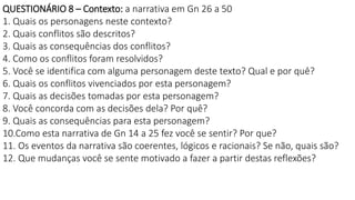 QUESTIONÁRIO 8 – Contexto: a narrativa em Gn 26 a 50
1. Quais os personagens neste contexto?
2. Quais conflitos são descritos?
3. Quais as consequências dos conflitos?
4. Como os conflitos foram resolvidos?
5. Você se identifica com alguma personagem deste texto? Qual e por quê?
6. Quais os conflitos vivenciados por esta personagem?
7. Quais as decisões tomadas por esta personagem?
8. Você concorda com as decisões dela? Por quê?
9. Quais as consequências para esta personagem?
10.Como esta narrativa de Gn 14 a 25 fez você se sentir? Por que?
11. Os eventos da narrativa são coerentes, lógicos e racionais? Se não, quais são?
12. Que mudanças você se sente motivado a fazer a partir destas reflexões?
 