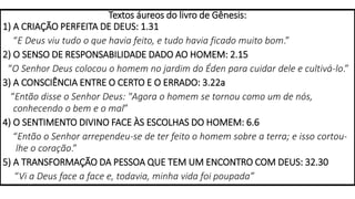 Textos áureos do livro de Gênesis:
1) A CRIAÇÃO PERFEITA DE DEUS: 1.31
“E Deus viu tudo o que havia feito, e tudo havia ficado muito bom.”
2) O SENSO DE RESPONSABILIDADE DADO AO HOMEM: 2.15
“O Senhor Deus colocou o homem no jardim do Éden para cuidar dele e cultivá-lo.”
3) A CONSCIÊNCIA ENTRE O CERTO E O ERRADO: 3.22a
“Então disse o Senhor Deus: "Agora o homem se tornou como um de nós,
conhecendo o bem e o mal”
4) O SENTIMENTO DIVINO FACE ÀS ESCOLHAS DO HOMEM: 6.6
“Então o Senhor arrependeu-se de ter feito o homem sobre a terra; e isso cortou-
lhe o coração.”
5) A TRANSFORMAÇÃO DA PESSOA QUE TEM UM ENCONTRO COM DEUS: 32.30
“Vi a Deus face a face e, todavia, minha vida foi poupada”
 