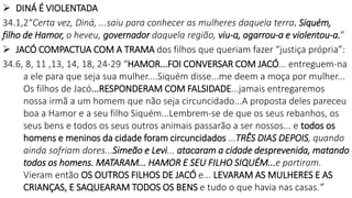  DINÁ É VIOLENTADA
34.1,2“Certa vez, Diná, ...saiu para conhecer as mulheres daquela terra. Siquém,
filho de Hamor, o heveu, governador daquela região, viu-a, agarrou-a e violentou-a.”
 JACÓ COMPACTUA COM A TRAMA dos filhos que queriam fazer “justiça própria”:
34.6, 8, 11 ,13, 14, 18, 24-29 “HAMOR...FOI CONVERSAR COM JACÓ... entreguem-na
a ele para que seja sua mulher....Siquém disse...me deem a moça por mulher...
Os filhos de Jacó...RESPONDERAM COM FALSIDADE...jamais entregaremos
nossa irmã a um homem que não seja circuncidado...A proposta deles pareceu
boa a Hamor e a seu filho Siquém...Lembrem-se de que os seus rebanhos, os
seus bens e todos os seus outros animais passarão a ser nossos... e todos os
homens e meninos da cidade foram circuncidados ...TRÊS DIAS DEPOIS, quando
ainda sofriam dores...Simeão e Levi... atacaram a cidade desprevenida, matando
todos os homens. MATARAM... HAMOR E SEU FILHO SIQUÉM...e partiram.
Vieram então OS OUTROS FILHOS DE JACÓ e... LEVARAM AS MULHERES E AS
CRIANÇAS, E SAQUEARAM TODOS OS BENS e tudo o que havia nas casas.”
 