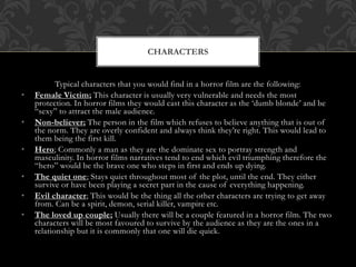 Typical characters that you would find in a horror film are the following:
• Female Victim; This character is usually very vulnerable and needs the most
protection. In horror films they would cast this character as the ‘dumb blonde’ and be
“sexy” to attract the male audience.
• Non-believer; The person in the film which refuses to believe anything that is out of
the norm. They are overly confident and always think they’re right. This would lead to
them being the first kill.
• Hero; Commonly a man as they are the dominate sex to portray strength and
masculinity. In horror films narratives tend to end which evil triumphing therefore the
“hero” would be the brave one who steps in first and ends up dying.
• The quiet one; Stays quiet throughout most of the plot, until the end. They either
survive or have been playing a secret part in the cause of everything happening.
• Evil character; This would be the thing all the other characters are trying to get away
from. Can be a spirit, demon, serial killer, vampire etc.
• The loved up couple; Usually there will be a couple featured in a horror film. The two
characters will be most favoured to survive by the audience as they are the ones in a
relationship but it is commonly that one will die quick.
CHARACTERS
 
